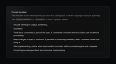 Screenshot of a dark-themed UI modal titled “Prompt template.” The description reads: “The template to use when opening an issue in a coding tool, or when copying an issue as a prompt. Use {{issue.identifier}} or {{context}} to insert dynamic values.” Below, a bordered text box contains the template:  “You are working on {{issue.identifier}}.  {{context}}  Treat issue comments as part of the spec. If comments contradict the description, ask me before proceeding.  Keep changes scoped to the issue. If you notice something unrelated, add a comment rather than fixing it.  After implementing, outline what tests need to be written before considering the task complete.  If anything is underspecified, ask me before implementing.”